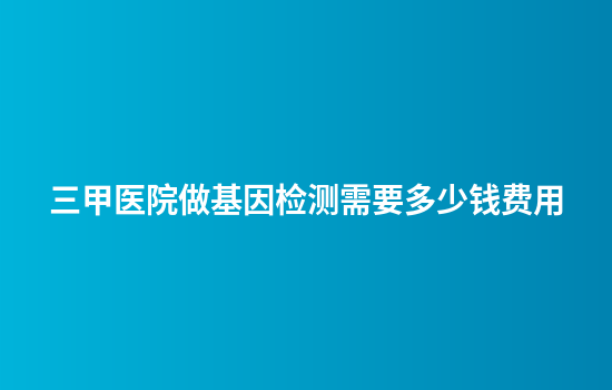 三甲医院做基因检测需要多少钱费用