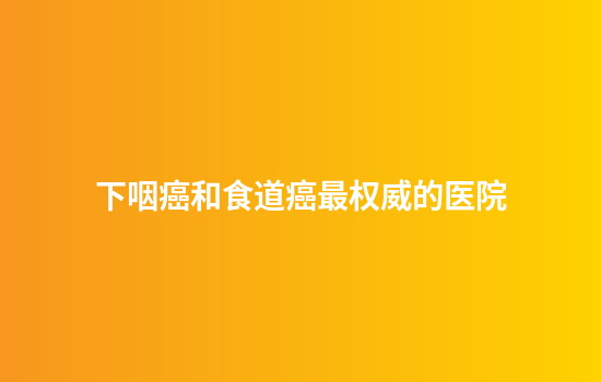 下咽癌和食道癌最权威的医院