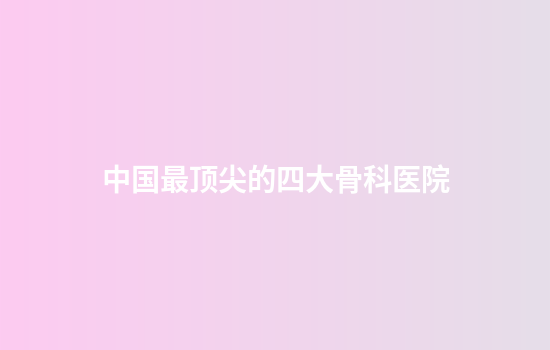 中国最顶尖的四大骨科医院