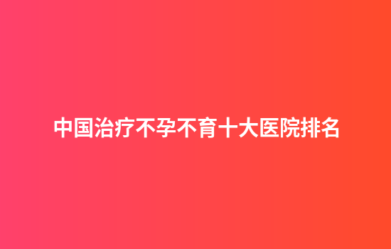 中国治疗不孕不育十大医院排名