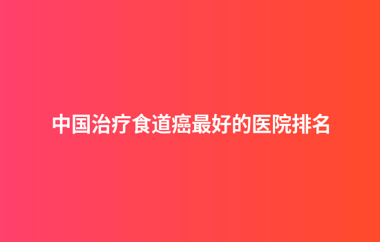 中国治疗食道癌最好的医院排名
