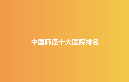 中国肺癌十大医院排名