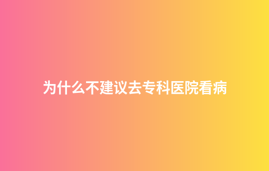 为什么不建议去专科医院看病
