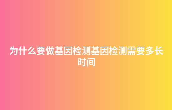 为什么要做基因检测基因检测需要多长时间