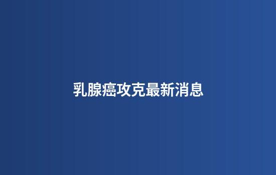 乳腺癌攻克最新消息