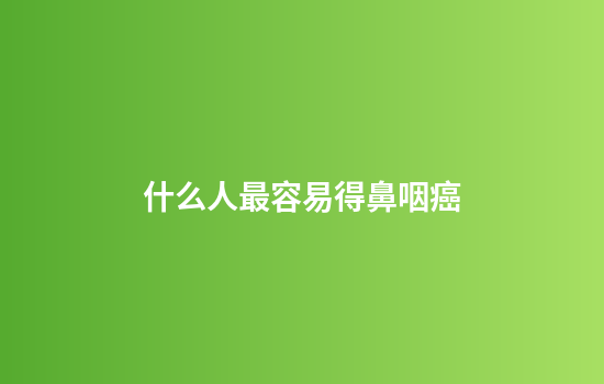 什么人最容易得鼻咽癌