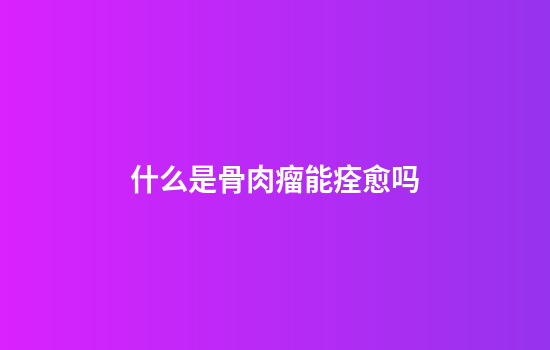 什么是骨肉瘤能痊愈吗
