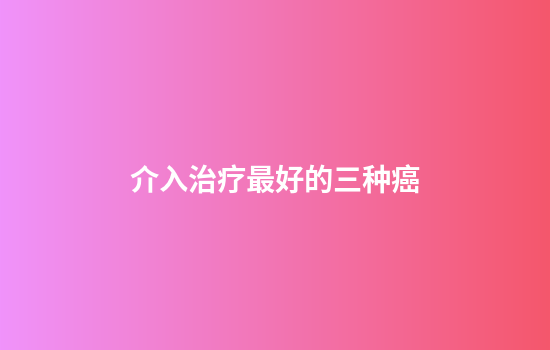介入治疗最好的三种癌