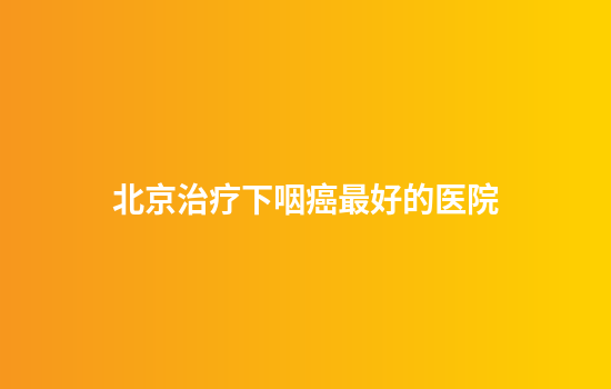 北京治疗下咽癌最好的医院