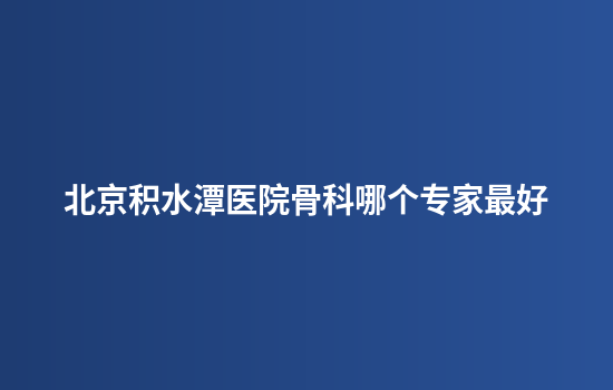北京积水潭医院骨科哪个专家最好