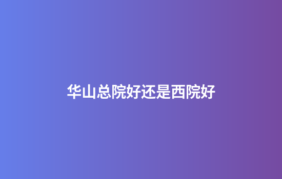 华山总院好还是西院好