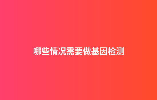 哪些情况需要做基因检测