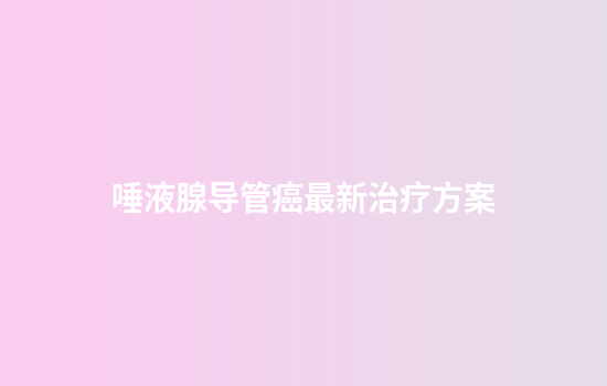 唾液腺导管癌最新治疗方案