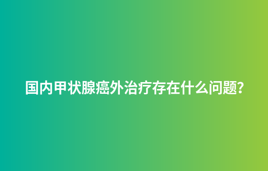 国内甲状腺癌外治疗存在什么问题？