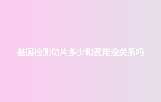 基因检测切片多少和费用没关系吗