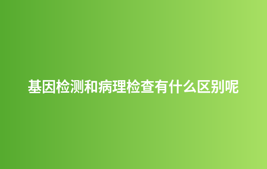 基因检测和病理检查有什么区别呢