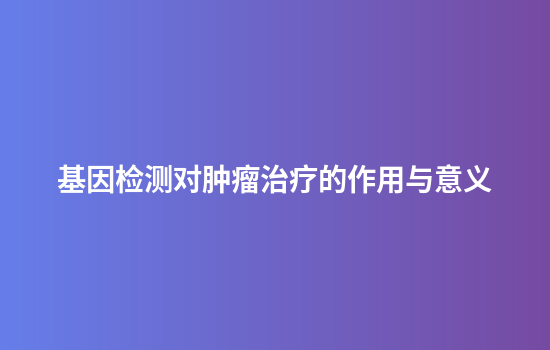 基因检测对肿瘤治疗的作用与意义