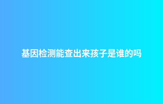 基因检测能查出来孩子是谁的吗
