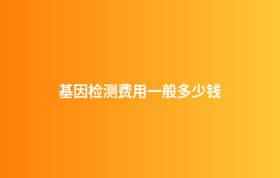 基因检测费用一般多少钱