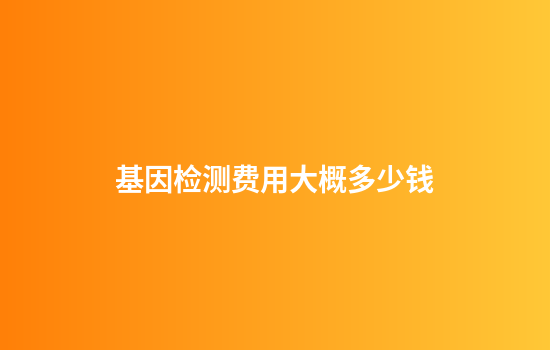 基因检测费用大概多少钱