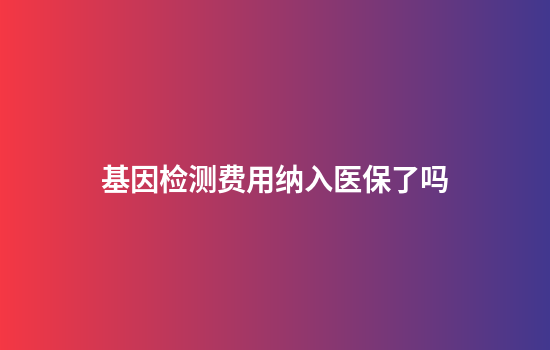 基因检测费用纳入医保了吗