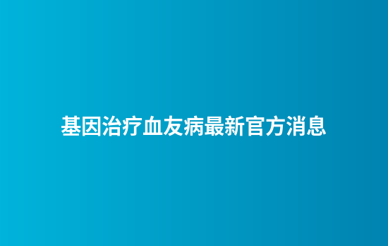 基因治疗血友病最新官方消息
