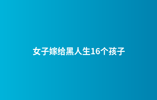 女子嫁给黑人生16个孩子