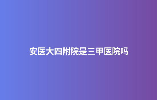 安医大四附院是三甲医院吗