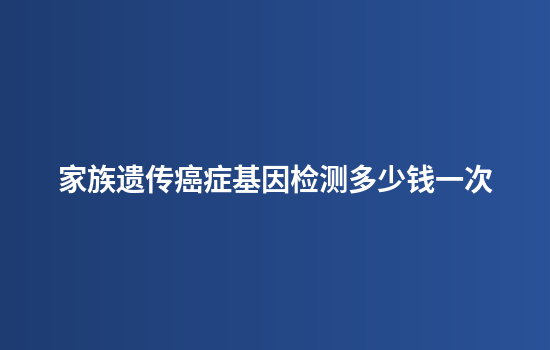 家族遗传癌症基因检测多少钱一次