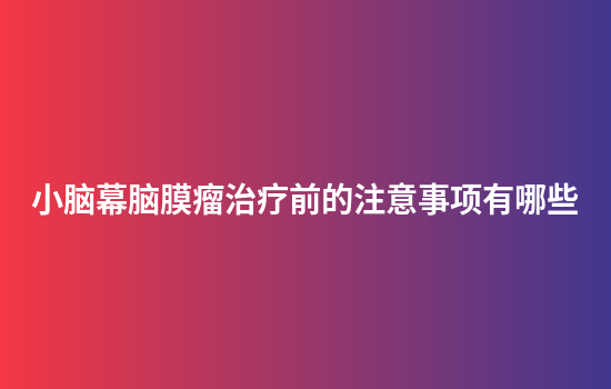 小脑幕脑膜瘤治疗前的注意事项有哪些