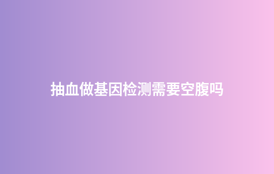抽血做基因检测需要空腹吗