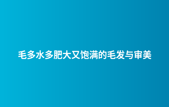 毛多水多肥大又饱满的毛发与审美