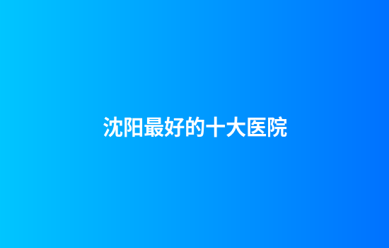 沈阳最好的十大医院