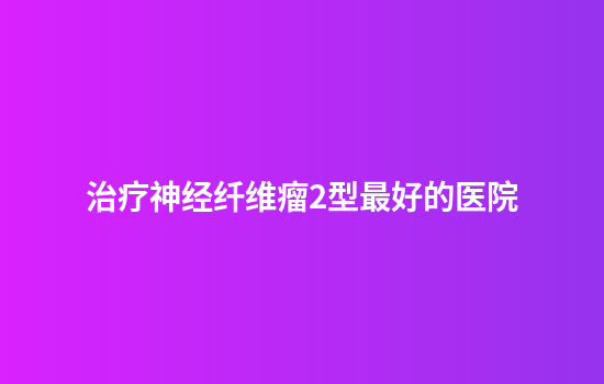 治疗神经纤维瘤2型最好的医院