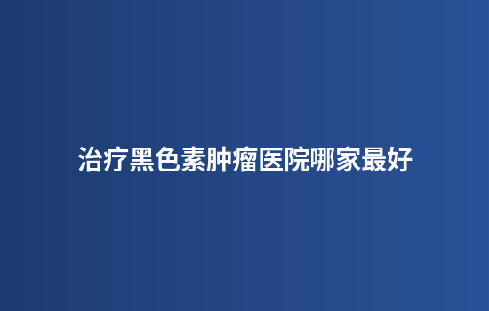治疗黑色素肿瘤医院哪家最好