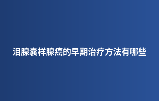 泪腺囊样腺癌的早期治疗方法有哪些