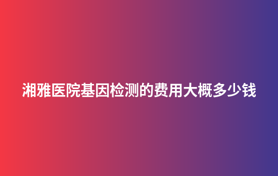 湘雅医院基因检测的费用大概多少钱