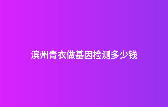 滨州青衣做基因检测多少钱