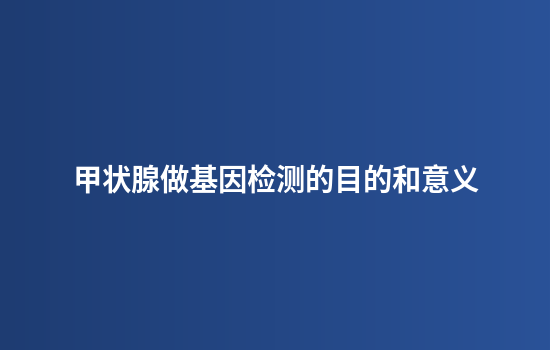 甲状腺做基因检测的目的和意义