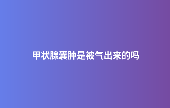 甲状腺囊肿是被气出来的吗