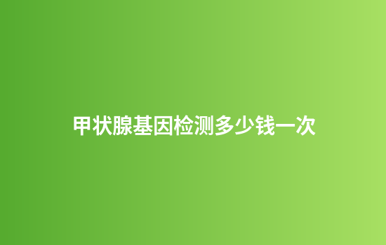 甲状腺基因检测多少钱一次