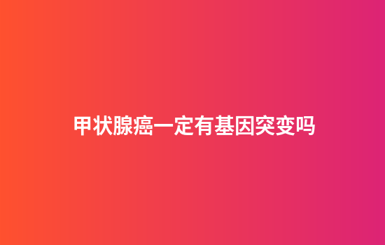 甲状腺癌一定有基因突变吗