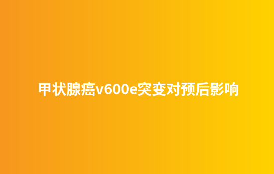 甲状腺癌v600e突变对预后影响