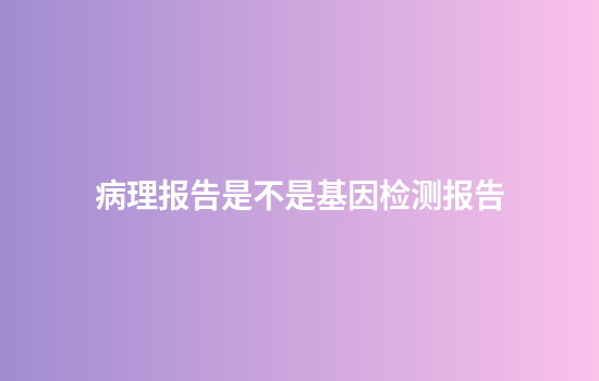 病理报告是不是基因检测报告