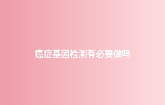 癌症基因检测有必要做吗