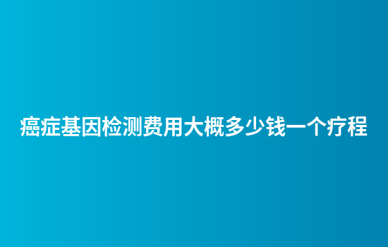 癌症基因检测费用大概多少钱一个疗程