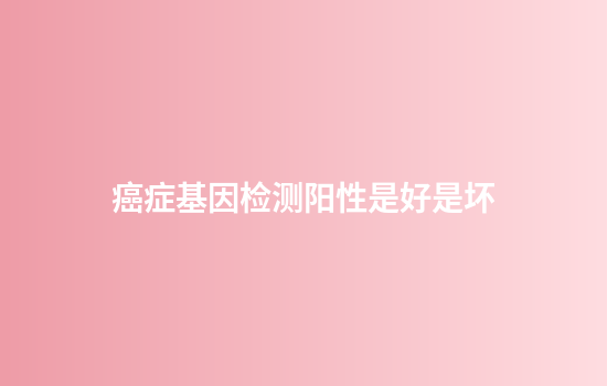 癌症基因检测阳性是好是坏