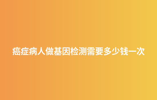 癌症病人做基因检测需要多少钱一次