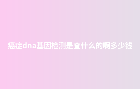 癌症dna基因检测是查什么的啊多少钱