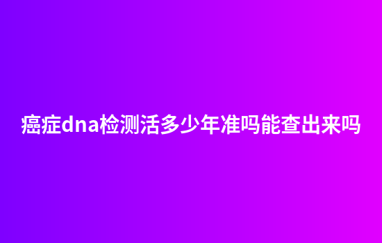 癌症dna检测活多少年准吗能查出来吗